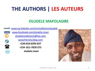 THE AUTHORS | LES AUTEURS
OLUDELE MAFOLASIRE
www.ng.linkedin.com/in/mafolasireoludele
www.facebook.com/oludele.moor
oludelemafolasire@live.com
www.frenchy.blog.com
+234-810-6395-657
+234 -811-7878-275
oludele.moor
...bridging the linguistic gap 13
 