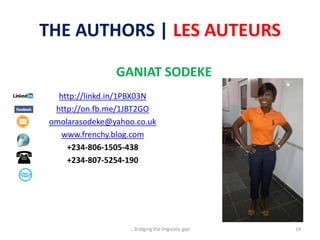 THE AUTHORS | LES AUTEURS
GANIAT SODEKE
http://linkd.in/1PBX03N
http://on.fb.me/1JBT2GO
omolarasodeke@yahoo.co.uk
www.frenchy.blog.com
+234-806-1505-438
+234-807-5254-190
...bridging the linguistic gap 14
 