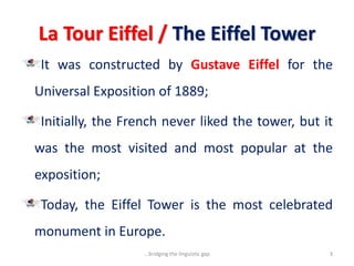La Tour Eiffel / The Eiffel Tower
It was constructed by Gustave Eiffel for the
Universal Exposition of 1889;
Initially, the French never liked the tower, but it
was the most visited and most popular at the
exposition;
Today, the Eiffel Tower is the most celebrated
monument in Europe.
3...bridging the linguistic gap
 