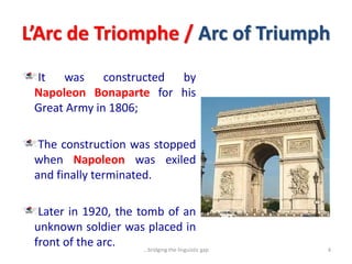 L’Arc de Triomphe / Arc of Triumph
It was constructed by
Napoleon Bonaparte for his
Great Army in 1806;
The construction was stopped
when Napoleon was exiled
and finally terminated.
Later in 1920, the tomb of an
unknown soldier was placed in
front of the arc. 4...bridging the linguistic gap
 