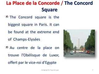 La Place de la Concorde / The Concord
Square
The Concord square is the
biggest square in Paris. It can
be found at the extreme end
of Champs-Elysées
Au centre de la place on
trouve l’Obélisque de Luxor,
offert par le vice-roi d'Egypte
7...bridging the linguistic gap
 