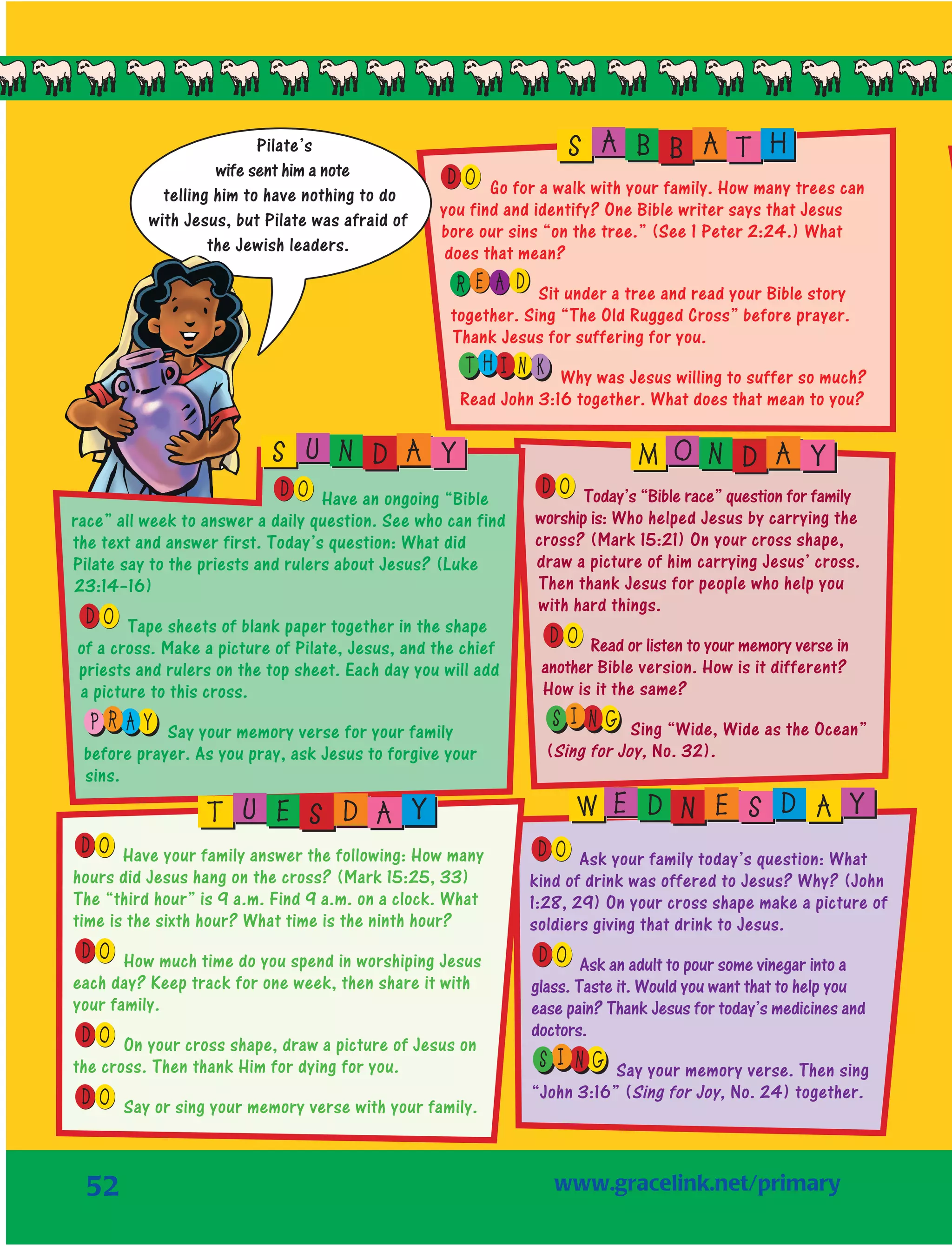 52
OD Go for a walk with your family. How many trees can
you find and identify? One Bible writer says that Jesus
bore our sins “on the tree.” (See 1 Peter 2:24.) What
does that mean?
E AR D Sit under a tree and read your Bible story
together. Sing “The Old Rugged Cross” before prayer.
Thank Jesus for suffering for you.
H KIT N Why was Jesus willing to suffer so much?
Read John 3:16 together. What does that mean to you?
OD Today’s “Bible race” question for family
worship is: Who helped Jesus by carrying the
cross? (Mark 15:21) On your cross shape,
draw a picture of him carrying Jesus’ cross.
Then thank Jesus for people who help you
with hard things.
OD Read or listen to your memory verse in
another Bible version. How is it different?
How is it the same?
I NS G Sing “Wide, Wide as the Ocean”
(Sing for Joy, No. 32).
OD Ask your family today’s question: What
kind of drink was offered to Jesus? Why? (John
1:28, 29) On your cross shape make a picture of
soldiers giving that drink to Jesus.
OD Ask an adult to pour some vinegar into a
glass. Taste it. Would you want that to help you
ease pain? Thank Jesus for today’s medicines and
doctors.
I NS G Say your memory verse. Then sing
“John 3:16” (Sing for Joy, No. 24) together.
S A B B A T H
M O N D A Y
W E D N E S D A Y
Pilate’s
wife sent him a note
telling him to have nothing to do
with Jesus, but Pilate was afraid of
the Jewish leaders.
OD Have your family answer the following: How many
hours did Jesus hang on the cross? (Mark 15:25, 33)
The “third hour” is 9 a.m. Find 9 a.m. on a clock. What
time is the sixth hour? What time is the ninth hour?
OD How much time do you spend in worshiping Jesus
each day? Keep track for one week, then share it with
your family.
OD On your cross shape, draw a picture of Jesus on
the cross. Then thank Him for dying for you.
OD Say or sing your memory verse with your family.
OD Have an ongoing “Bible
race” all week to answer a daily question. See who can find
the text and answer first. Today’s question: What did
Pilate say to the priests and rulers about Jesus? (Luke
23:14–16)
OD Tape sheets of blank paper together in the shape
of a cross. Make a picture of Pilate, Jesus, and the chief
priests and rulers on the top sheet. Each day you will add
a picture to this cross.
R AP Y Say your memory verse for your family
before prayer. As you pray, ask Jesus to forgive your
sins.
S U N D A Y
T U E S D A Y
	www.gracelink.net/primary
 