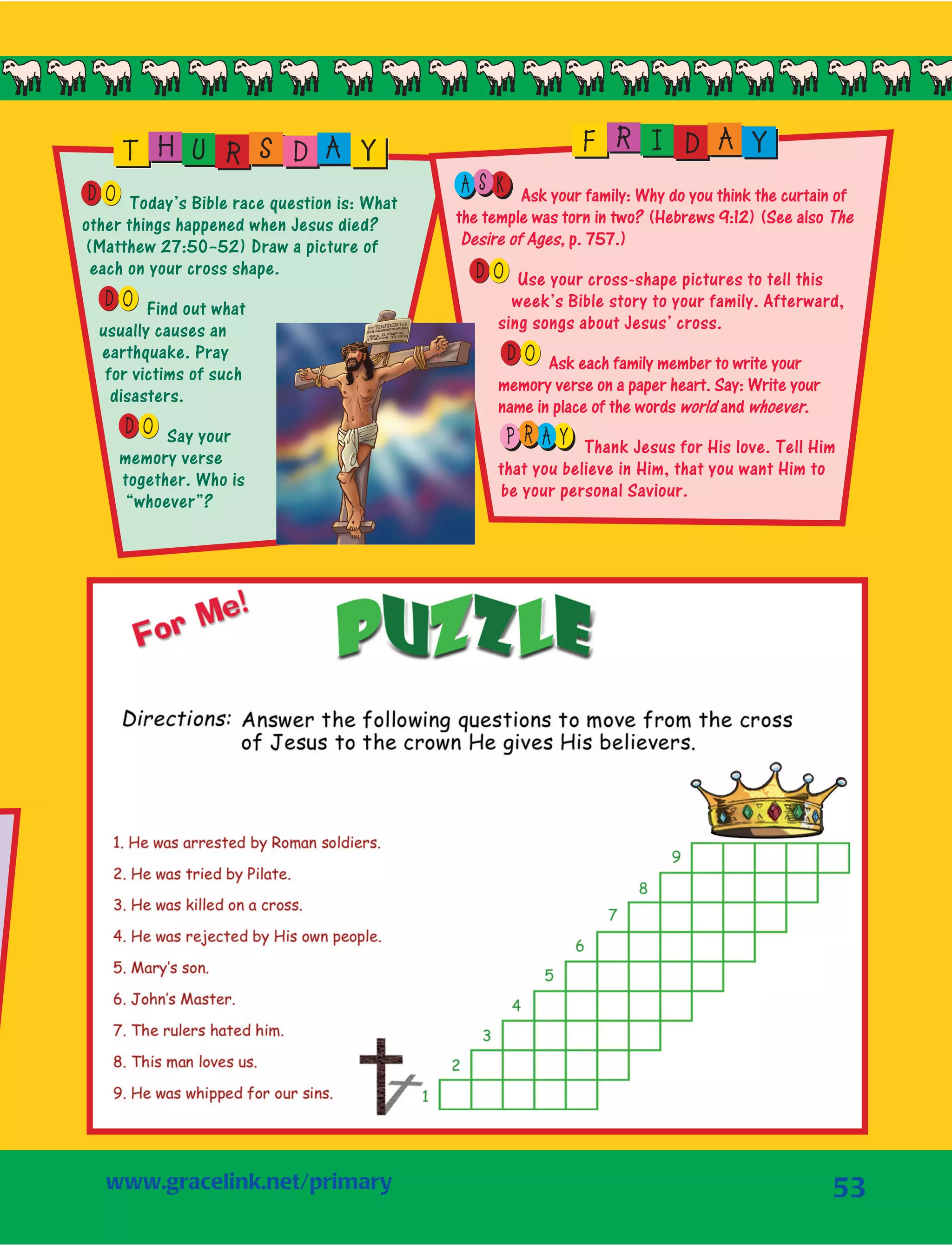 53
OD Today’s Bible race question is: What
other things happened when Jesus died?
(Matthew 27:50–52) Draw a picture of
each on your cross shape.
OD Find out what
usually causes an
earthquake. Pray
for victims of such
disasters.
OD Say your
memory verse
together. Who is
“whoever”?
T H U R S D A Y
S KA Ask your family: Why do you think the curtain of
the temple was torn in two? (Hebrews 9:12) (See also The
Desire of Ages, p. 757.)
OD Use your cross-shape pictures to tell this
week’s Bible story to your family. Afterward,
sing songs about Jesus’ cross.
OD Ask each family member to write your
memory verse on a paper heart. Say: Write your
name in place of the words world and whoever.
R AP Y Thank Jesus for His love. Tell Him
that you believe in Him, that you want Him to
be your personal Saviour.
F R I D A Y
www.gracelink.net/primary	
 