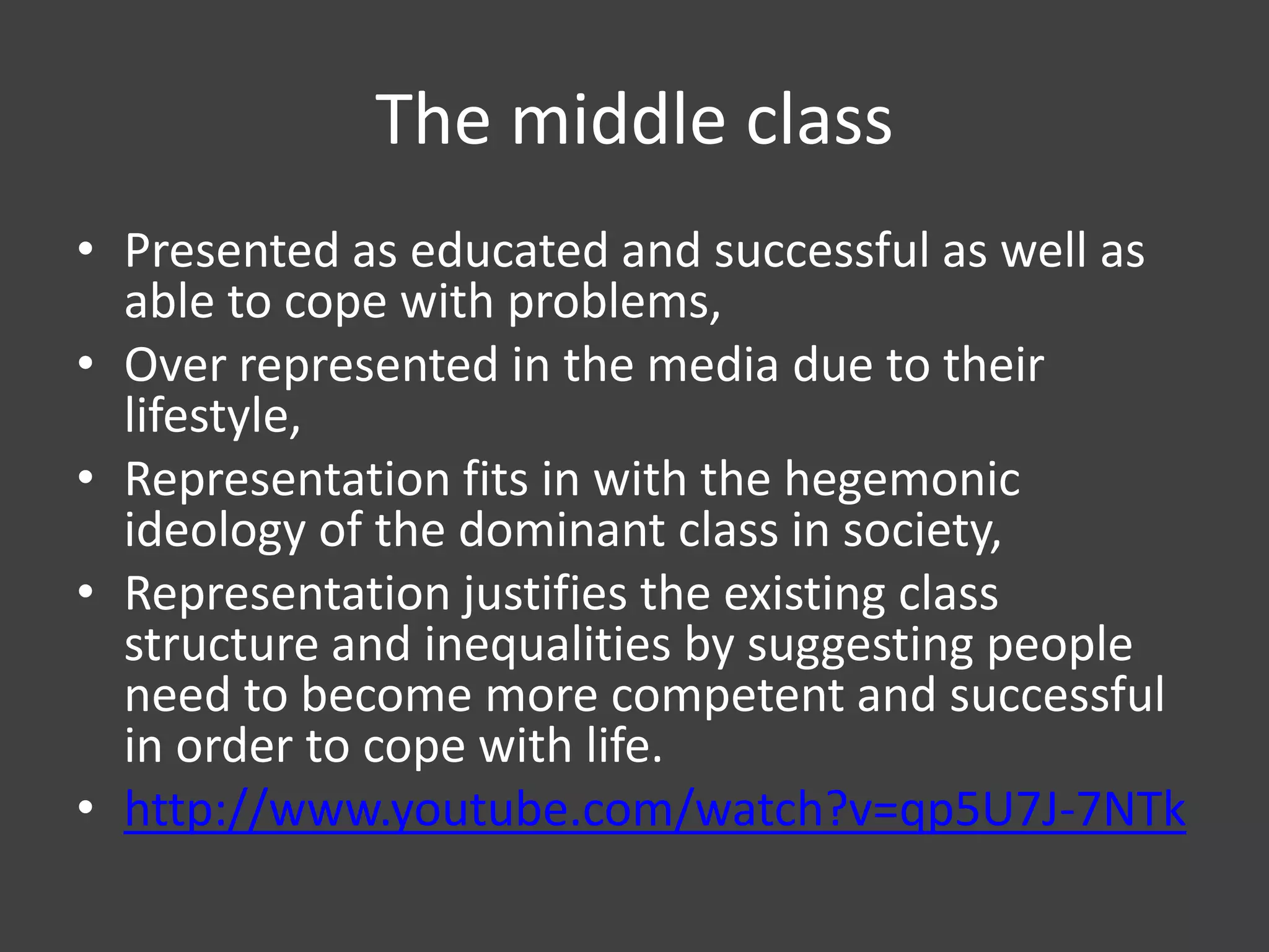 The middle class
• Presented as educated and successful as well as
able to cope with problems,
• Over represented in the media due to their
lifestyle,
• Representation fits in with the hegemonic
ideology of the dominant class in society,
• Representation justifies the existing class
structure and inequalities by suggesting people
need to become more competent and successful
in order to cope with life.
• http://www.youtube.com/watch?v=qp5U7J-7NTk

 