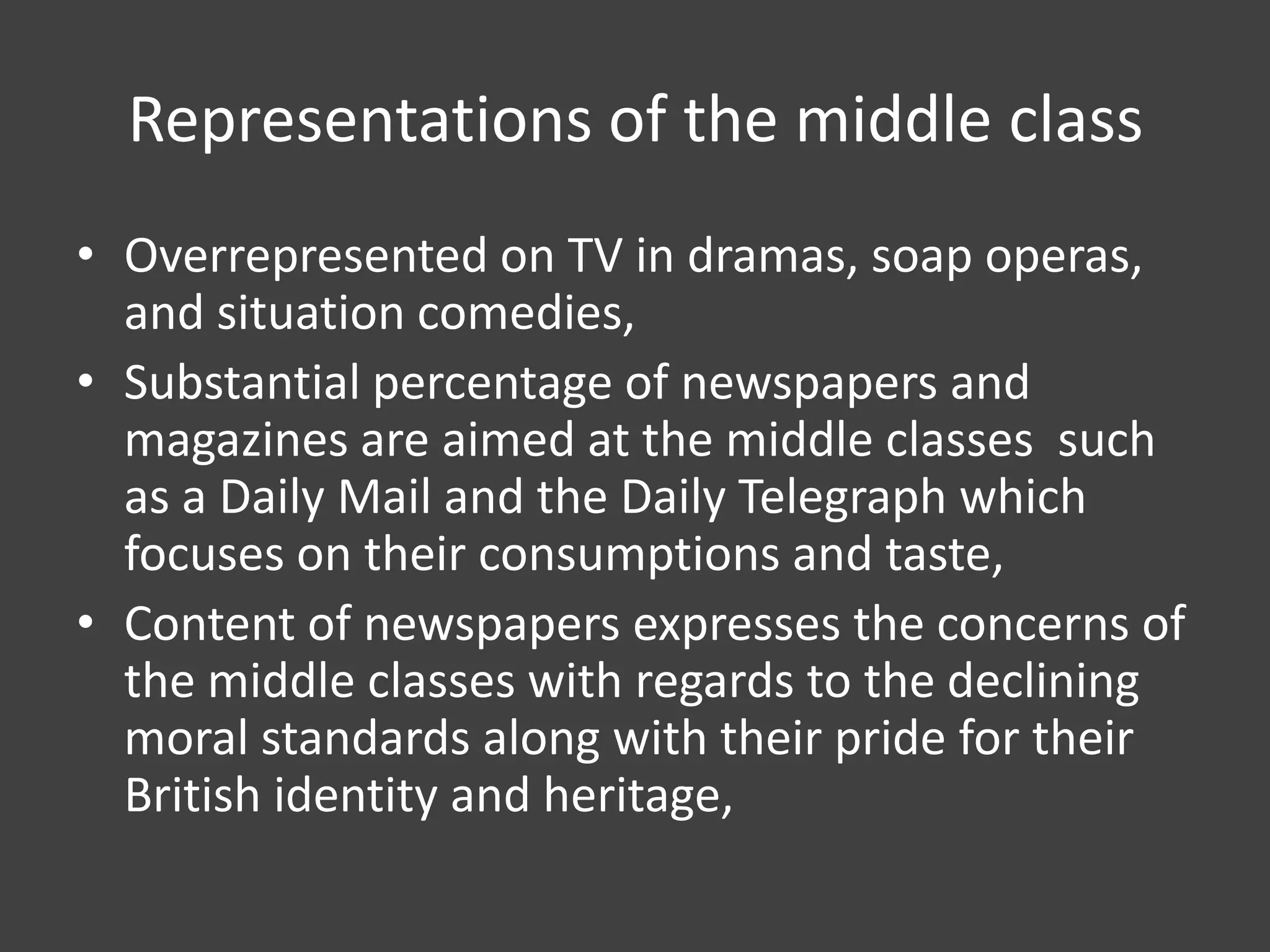 Representations of the middle class
• Overrepresented on TV in dramas, soap operas,
and situation comedies,
• Substantial percentage of newspapers and
magazines are aimed at the middle classes such
as a Daily Mail and the Daily Telegraph which
focuses on their consumptions and taste,
• Content of newspapers expresses the concerns of
the middle classes with regards to the declining
moral standards along with their pride for their
British identity and heritage,

 