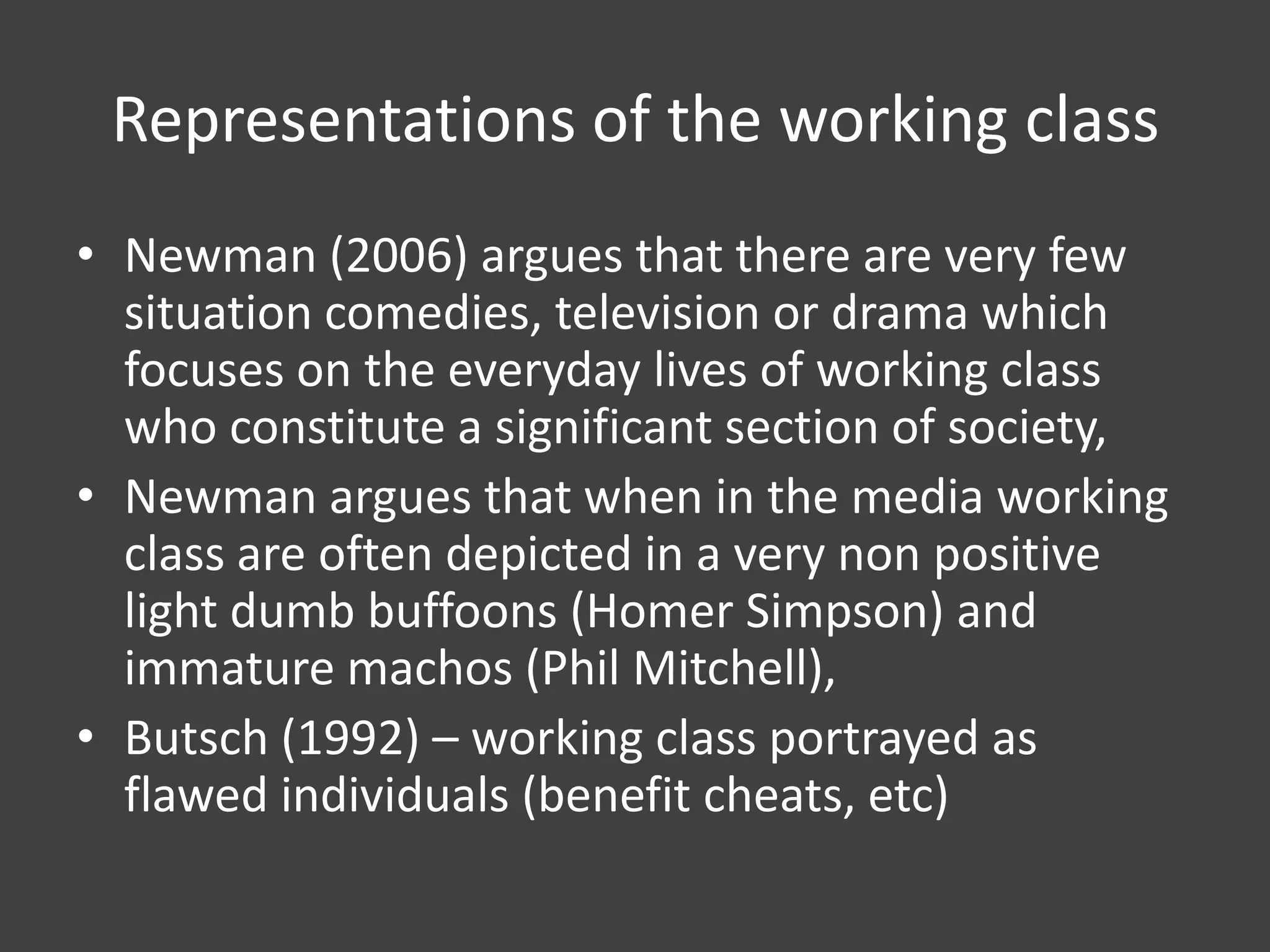 Representations of the working class
• Newman (2006) argues that there are very few
situation comedies, television or drama which
focuses on the everyday lives of working class
who constitute a significant section of society,
• Newman argues that when in the media working
class are often depicted in a very non positive
light dumb buffoons (Homer Simpson) and
immature machos (Phil Mitchell),
• Butsch (1992) – working class portrayed as
flawed individuals (benefit cheats, etc)

 