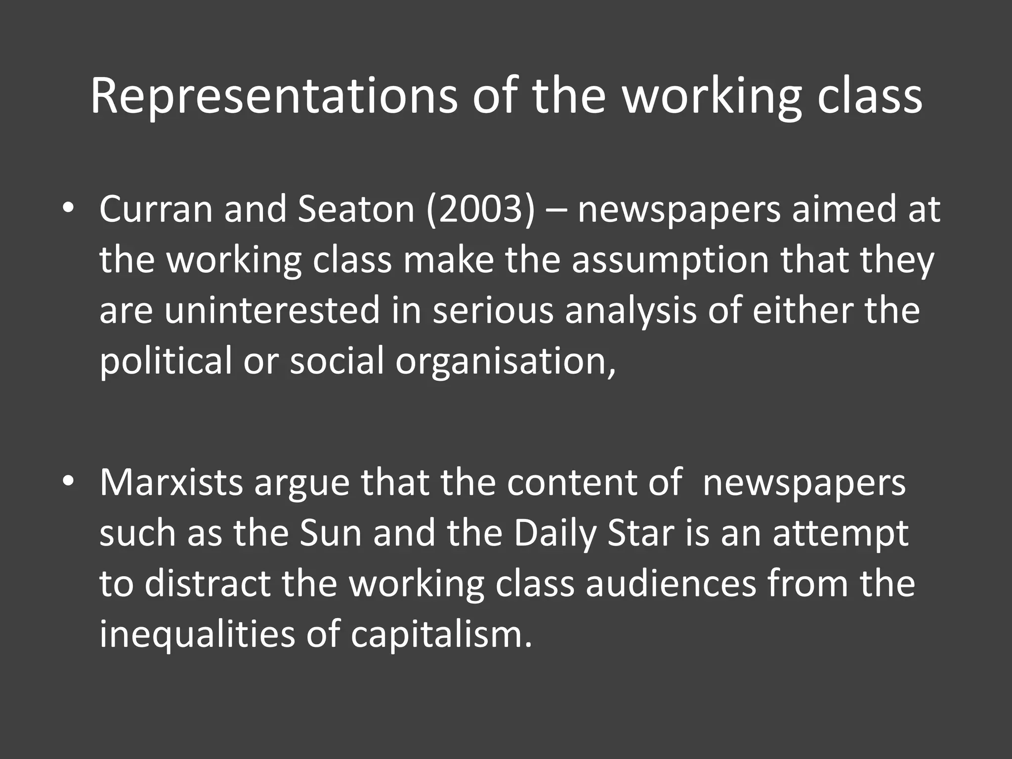 Representations of the working class
• Curran and Seaton (2003) – newspapers aimed at
the working class make the assumption that they
are uninterested in serious analysis of either the
political or social organisation,
• Marxists argue that the content of newspapers
such as the Sun and the Daily Star is an attempt
to distract the working class audiences from the
inequalities of capitalism.

 