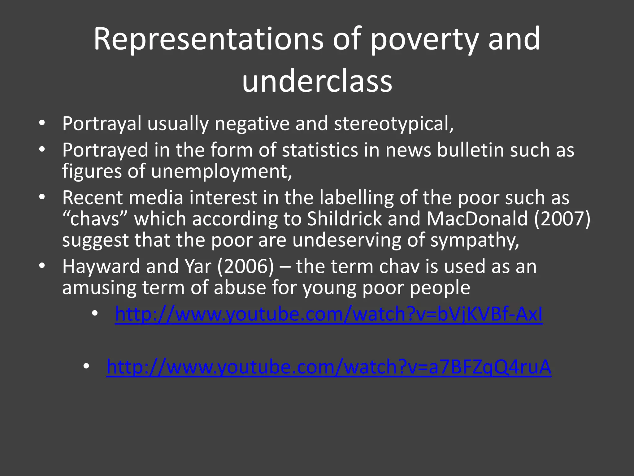 Representations of poverty and
underclass
• Portrayal usually negative and stereotypical,
• Portrayed in the form of statistics in news bulletin such as
figures of unemployment,
• Recent media interest in the labelling of the poor such as
“chavs” which according to Shildrick and MacDonald (2007)
suggest that the poor are undeserving of sympathy,
• Hayward and Yar (2006) – the term chav is used as an
amusing term of abuse for young poor people
• http://www.youtube.com/watch?v=bVjKVBf-AxI
• http://www.youtube.com/watch?v=a7BFZqQ4ruA

 