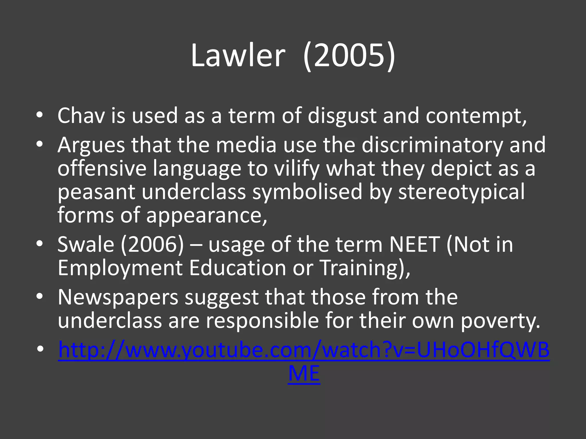 Lawler (2005)
• Chav is used as a term of disgust and contempt,
• Argues that the media use the discriminatory and
offensive language to vilify what they depict as a
peasant underclass symbolised by stereotypical
forms of appearance,
• Swale (2006) – usage of the term NEET (Not in
Employment Education or Training),
• Newspapers suggest that those from the
underclass are responsible for their own poverty.
• http://www.youtube.com/watch?v=UHoOHfQWB
ME

 