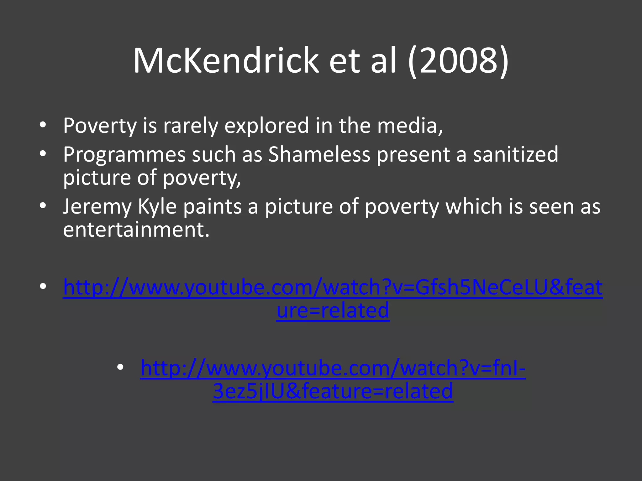 McKendrick et al (2008)
• Poverty is rarely explored in the media,
• Programmes such as Shameless present a sanitized
picture of poverty,
• Jeremy Kyle paints a picture of poverty which is seen as
entertainment.
• http://www.youtube.com/watch?v=Gfsh5NeCeLU&feat
ure=related
• http://www.youtube.com/watch?v=fnI3ez5jIU&feature=related

 