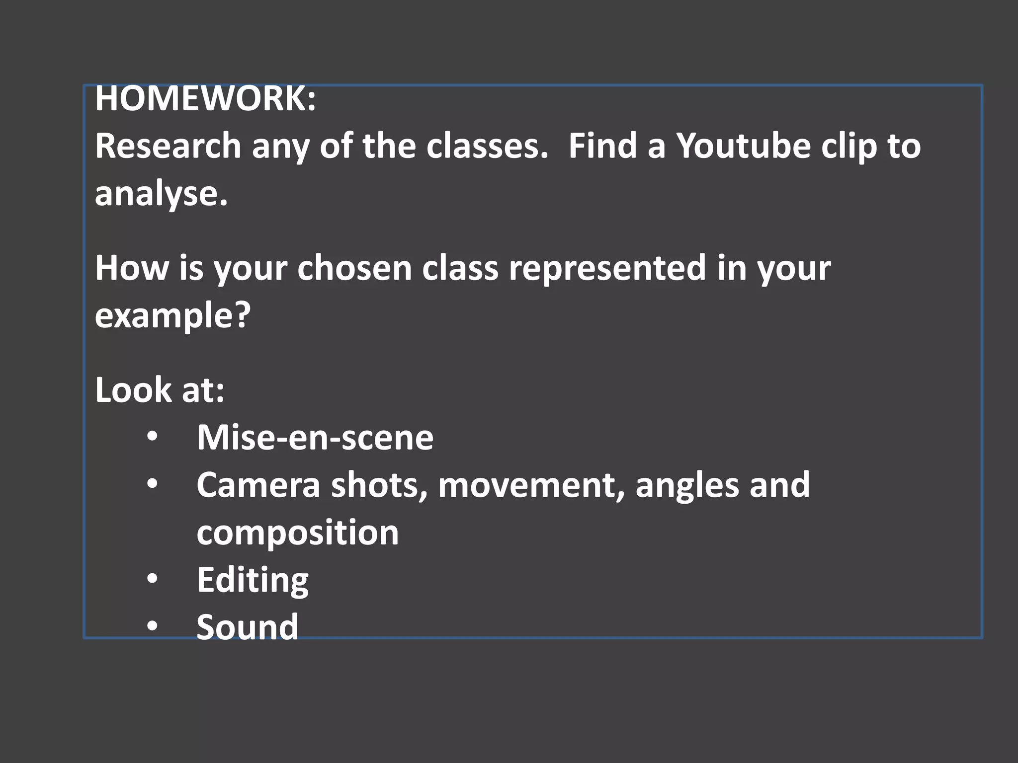 HOMEWORK:
Research any of the classes. Find a Youtube clip to
analyse.
How is your chosen class represented in your
example?
Look at:
• Mise-en-scene
• Camera shots, movement, angles and
composition
• Editing
• Sound

 