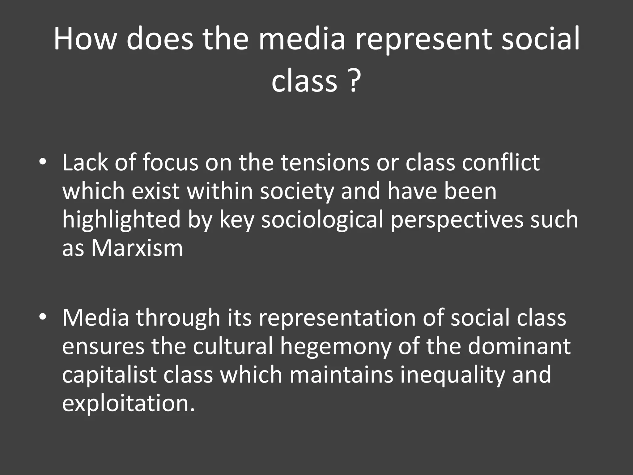 How does the media represent social
class ?
• Lack of focus on the tensions or class conflict
which exist within society and have been
highlighted by key sociological perspectives such
as Marxism
• Media through its representation of social class
ensures the cultural hegemony of the dominant
capitalist class which maintains inequality and
exploitation.

 