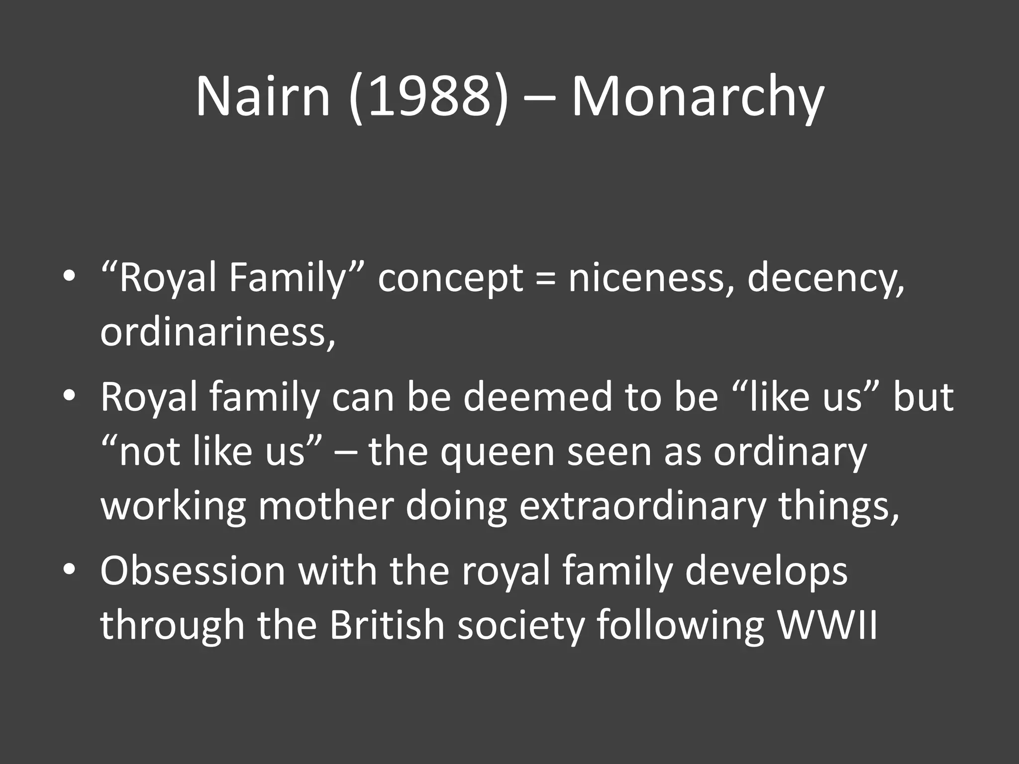 Nairn (1988) – Monarchy
• “Royal Family” concept = niceness, decency,
ordinariness,
• Royal family can be deemed to be “like us” but
“not like us” – the queen seen as ordinary
working mother doing extraordinary things,
• Obsession with the royal family develops
through the British society following WWII

 