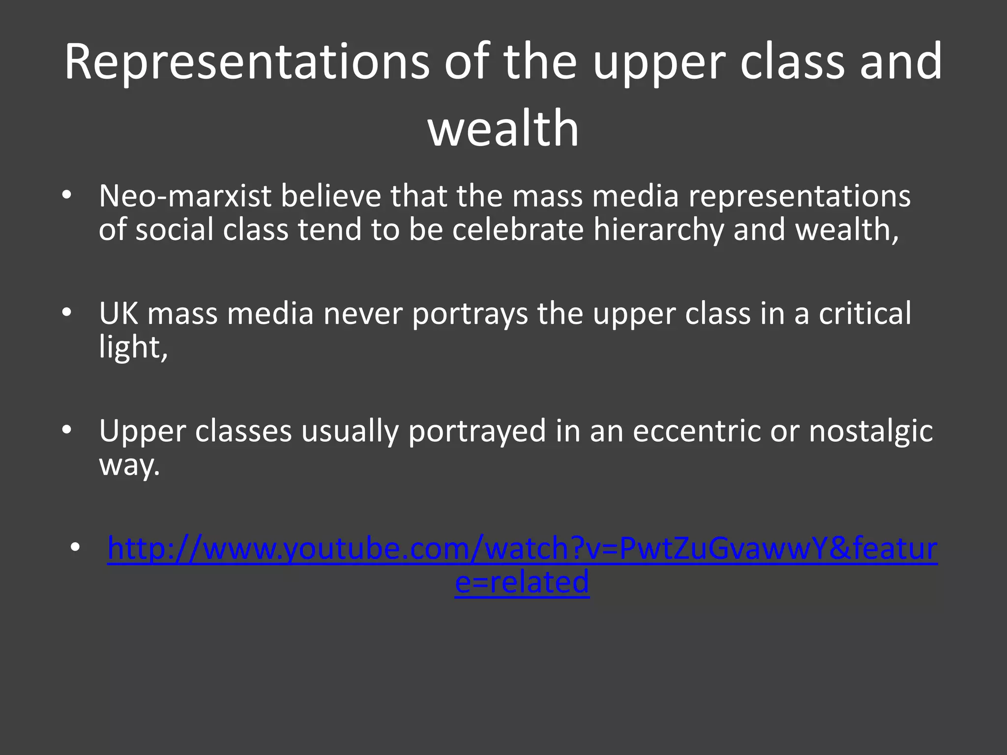 Representations of the upper class and
wealth
• Neo-marxist believe that the mass media representations
of social class tend to be celebrate hierarchy and wealth,
• UK mass media never portrays the upper class in a critical
light,

• Upper classes usually portrayed in an eccentric or nostalgic
way.
• http://www.youtube.com/watch?v=PwtZuGvawwY&featur
e=related

 
