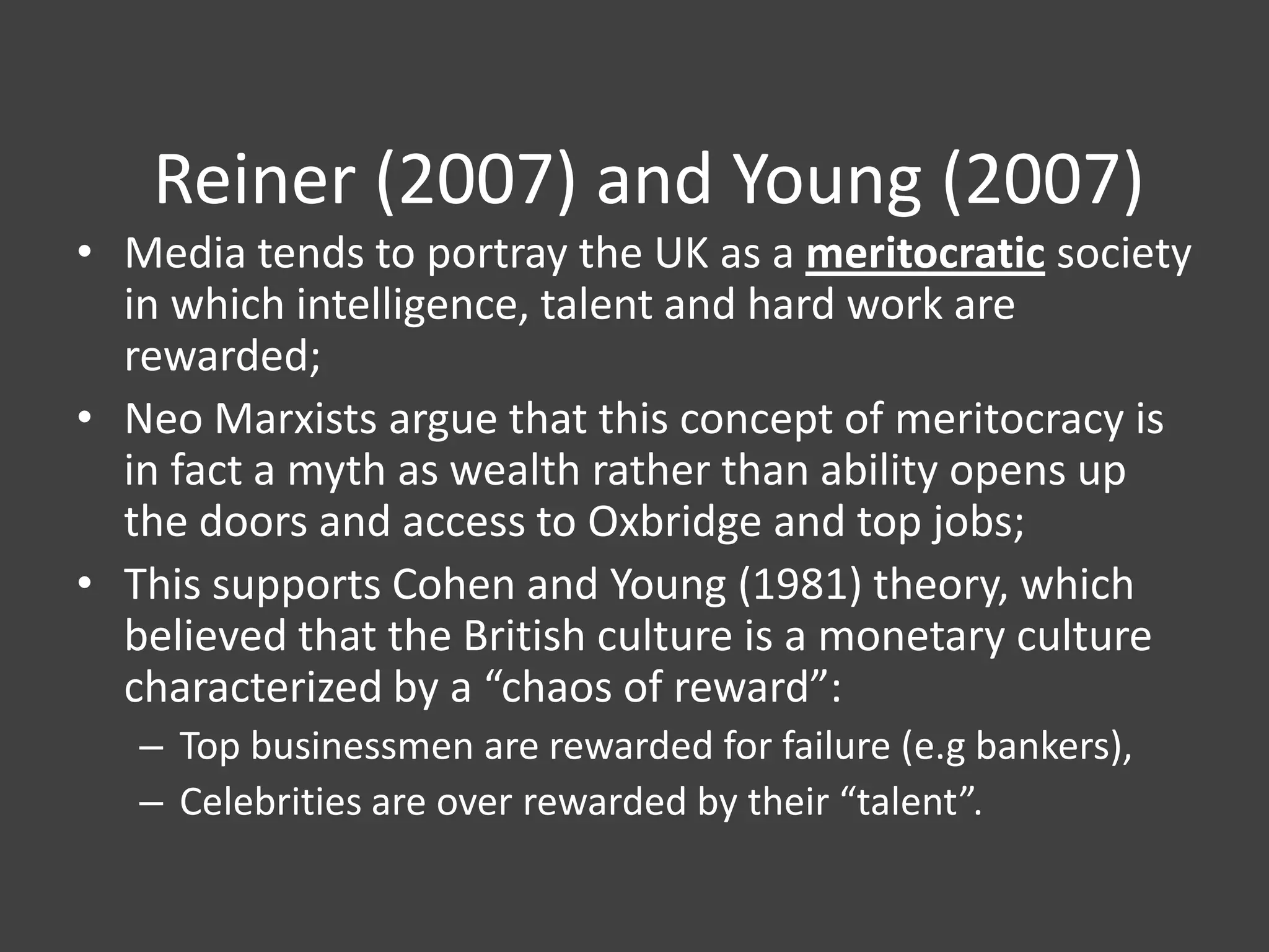 Reiner (2007) and Young (2007)
• Media tends to portray the UK as a meritocratic society
in which intelligence, talent and hard work are
rewarded;
• Neo Marxists argue that this concept of meritocracy is
in fact a myth as wealth rather than ability opens up
the doors and access to Oxbridge and top jobs;
• This supports Cohen and Young (1981) theory, which
believed that the British culture is a monetary culture
characterized by a “chaos of reward”:
– Top businessmen are rewarded for failure (e.g bankers),
– Celebrities are over rewarded by their “talent”.

 