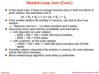 Lesson 11 / Page 10
AE3B33OSD Silberschatz, Korth, Sudarshan S. ©2007
Nested-Loop Join (Cont.)
 In the worst case, if there is enough memory only to hold one block of
each relation, the estimated cost is
(nr  bs + br )  tT+ (nr + br )  tS
 If the smaller relation fits entirely in memory, use that as the inner
relation.
 Reduces cost to br + bs block transfers and 2 seeks
 Assuming worst case memory availability cost estimate is
 with depositor as outer relation:
 5000  400 + 100 = 2,000,100 block transfers,
 5000 + 100 = 5100 seeks
 with customer as the outer relation
 10000  100 + 400 = 1,000,400 block transfers and 10,400
seeks
 If smaller relation (depositor) fits entirely in memory, the cost estimate
will be 500 block transfers.
 Block nested-loops algorithm (next slide) is preferable.
 