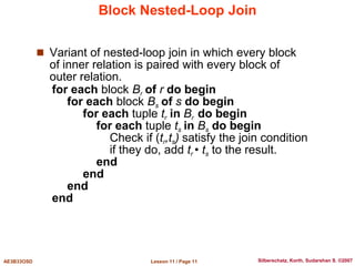 Lesson 11 / Page 11
AE3B33OSD Silberschatz, Korth, Sudarshan S. ©2007
Block Nested-Loop Join
 Variant of nested-loop join in which every block
of inner relation is paired with every block of
outer relation.
for each block Br of r do begin
for each block Bs of s do begin
for each tuple tr in Br do begin
for each tuple ts in Bs do begin
Check if (tr,ts) satisfy the join condition
if they do, add tr • ts to the result.
end
end
end
end
 