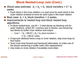 Lesson 11 / Page 12
AE3B33OSD Silberschatz, Korth, Sudarshan S. ©2007
Block Nested-Loop Join (Cont.)
 Worst case estimate: br  bs + br block transfers + 2 * br
seeks
 Each block in the inner relation s is read once for each block in the
outer relation (instead of once for each tuple in the outer relation
 Best case: br + bs block transfers + 2 seeks.
 Improvements to nested loop and block nested loop
algorithms:
 In block nested-loop, use M — 2 disk blocks as blocking unit for
outer relations, where M = memory size in blocks; use remaining
two blocks to buffer inner relation and output
 Cost = br / (M-2)  bs + br block transfers +
2 br / (M-2) seeks
 If equi-join attribute forms a key or inner relation, stop inner loop on
first match
 Scan inner loop forward and backward alternately, to make use of
the blocks remaining in buffer (with LRU replacement)
 Use index on inner relation if available (next slide)
 