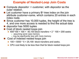 Lesson 11 / Page 14
AE3B33OSD Silberschatz, Korth, Sudarshan S. ©2007
Example of Nested-Loop Join Costs
 Compute depositor customer, with depositor as the
outer relation.
 Let customer have a primary B+-tree index on the join
attribute customer-name, which contains 20 entries in each
index node.
 Since customer has 10,000 tuples, the height of the tree is
4, and one more access is needed to find the actual data
 depositor has 5000 tuples
 Cost of block nested loops join
 400*100 + 100 = 40,100 block transfers + 2 * 100 = 200 seeks
 assuming worst case memory
 may be significantly less with more memory
 Cost of indexed nested loops join
 100 + 5000 * 5 = 25,100 block transfers and seeks.
 CPU cost likely to be less than that for block nested loops join
 