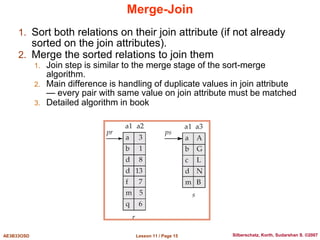 Lesson 11 / Page 15
AE3B33OSD Silberschatz, Korth, Sudarshan S. ©2007
Merge-Join
1. Sort both relations on their join attribute (if not already
sorted on the join attributes).
2. Merge the sorted relations to join them
1. Join step is similar to the merge stage of the sort-merge
algorithm.
2. Main difference is handling of duplicate values in join attribute
— every pair with same value on join attribute must be matched
3. Detailed algorithm in book
 