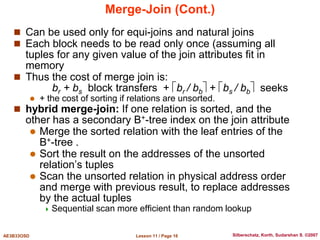 Lesson 11 / Page 16
AE3B33OSD Silberschatz, Korth, Sudarshan S. ©2007
Merge-Join (Cont.)
 Can be used only for equi-joins and natural joins
 Each block needs to be read only once (assuming all
tuples for any given value of the join attributes fit in
memory
 Thus the cost of merge join is:
br + bs block transfers + br / bb + bs / bb seeks
 + the cost of sorting if relations are unsorted.
 hybrid merge-join: If one relation is sorted, and the
other has a secondary B+-tree index on the join attribute
 Merge the sorted relation with the leaf entries of the
B+-tree .
 Sort the result on the addresses of the unsorted
relation’s tuples
 Scan the unsorted relation in physical address order
and merge with previous result, to replace addresses
by the actual tuples
 Sequential scan more efficient than random lookup
 