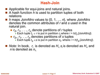 Lesson 11 / Page 17
AE3B33OSD Silberschatz, Korth, Sudarshan S. ©2007
Hash-Join
 Applicable for equi-joins and natural joins.
 A hash function h is used to partition tuples of both
relations
 h maps JoinAttrs values to {0, 1, ..., n}, where JoinAttrs
denotes the common attributes of r and s used in the
natural join.
 r0, r1, . . ., rn denote partitions of r tuples
 Each tuple tr  r is put in partition ri where i = h(tr [JoinAttrs]).
 r0,, r1. . ., rn denotes partitions of s tuples
 Each tuple ts s is put in partition si, where i = h(ts [JoinAttrs]).
 Note: In book, ri is denoted as Hri, si is denoted as Hsi and
n is denoted as nh.
 