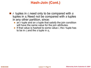 Lesson 11 / Page 19
AE3B33OSD Silberschatz, Korth, Sudarshan S. ©2007
Hash-Join (Cont.)
 r tuples in ri need only to be compared with s
tuples in si Need not be compared with s tuples
in any other partition, since:
 an r tuple and an s tuple that satisfy the join condition
will have the same value for the join attributes.
 If that value is hashed to some value i, the r tuple has
to be in ri and the s tuple in si.
 
