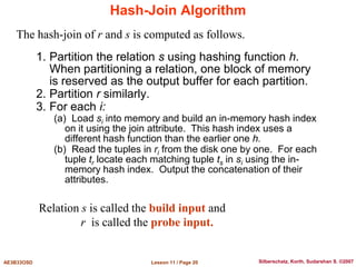 Lesson 11 / Page 20
AE3B33OSD Silberschatz, Korth, Sudarshan S. ©2007
Hash-Join Algorithm
1. Partition the relation s using hashing function h.
When partitioning a relation, one block of memory
is reserved as the output buffer for each partition.
2. Partition r similarly.
3. For each i:
(a) Load si into memory and build an in-memory hash index
on it using the join attribute. This hash index uses a
different hash function than the earlier one h.
(b) Read the tuples in ri from the disk one by one. For each
tuple tr locate each matching tuple ts in si using the in-
memory hash index. Output the concatenation of their
attributes.
The hash-join of r and s is computed as follows.
Relation s is called the build input and
r is called the probe input.
 