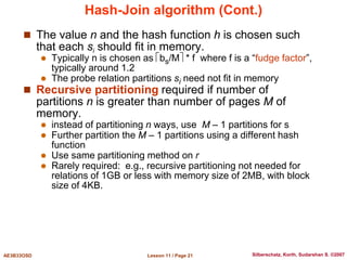 Lesson 11 / Page 21
AE3B33OSD Silberschatz, Korth, Sudarshan S. ©2007
Hash-Join algorithm (Cont.)
 The value n and the hash function h is chosen such
that each si should fit in memory.
 Typically n is chosen as bs/M * f where f is a “fudge factor”,
typically around 1.2
 The probe relation partitions si need not fit in memory
 Recursive partitioning required if number of
partitions n is greater than number of pages M of
memory.
 instead of partitioning n ways, use M – 1 partitions for s
 Further partition the M – 1 partitions using a different hash
function
 Use same partitioning method on r
 Rarely required: e.g., recursive partitioning not needed for
relations of 1GB or less with memory size of 2MB, with block
size of 4KB.
 