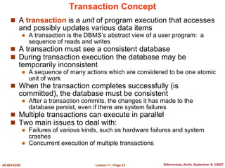 Lesson 11 / Page 23
AE3B33OSD Silberschatz, Korth, Sudarshan S. ©2007
Transaction Concept
 A transaction is a unit of program execution that accesses
and possibly updates various data items
 A transaction is the DBMS’s abstract view of a user program: a
sequence of reads and writes
 A transaction must see a consistent database
 During transaction execution the database may be
temporarily inconsistent
 A sequence of many actions which are considered to be one atomic
unit of work
 When the transaction completes successfully (is
committed), the database must be consistent
 After a transaction commits, the changes it has made to the
database persist, even if there are system failures
 Multiple transactions can execute in parallel
 Two main issues to deal with:
 Failures of various kinds, such as hardware failures and system
crashes
 Concurrent execution of multiple transactions
 