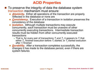 Lesson 11 / Page 24
AE3B33OSD Silberschatz, Korth, Sudarshan S. ©2007
ACID Properties
 To preserve the integrity of data the database system
transaction mechanism must ensure:
 Atomicity. Either all operations of the transaction are properly
reflected in the database or none are
 Consistency. Execution of a transaction in isolation preserves the
consistency of the database
 Isolation. Although multiple transactions may execute
concurrently, each transaction must be unaware of other
concurrently executing transactions. Intermediate transaction
results must be hidden from other concurrently executed
transactions
 That is, for every pair of transactions Ti and Tj, it appears to Ti that
either Tj, finished execution before Ti started, or Tj started execution
after Ti finished
 Durability. After a transaction completes successfully, the
changes it has made to the database persist, even if there are
system failures
 