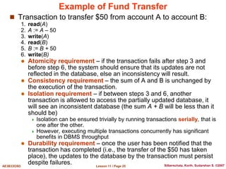 Lesson 11 / Page 25
AE3B33OSD Silberschatz, Korth, Sudarshan S. ©2007
Example of Fund Transfer
 Transaction to transfer $50 from account A to account B:
1. read(A)
2. A := A – 50
3. write(A)
4. read(B)
5. B := B + 50
6. write(B)
 Atomicity requirement – if the transaction fails after step 3 and
before step 6, the system should ensure that its updates are not
reflected in the database, else an inconsistency will result.
 Consistency requirement – the sum of A and B is unchanged by
the execution of the transaction.
 Isolation requirement – if between steps 3 and 6, another
transaction is allowed to access the partially updated database, it
will see an inconsistent database (the sum A + B will be less than it
should be)
 Isolation can be ensured trivially by running transactions serially, that is
one after the other.
 However, executing multiple transactions concurrently has significant
benefits in DBMS throughput
 Durability requirement – once the user has been notified that the
transaction has completed (i.e., the transfer of the $50 has taken
place), the updates to the database by the transaction must persist
despite failures.
 