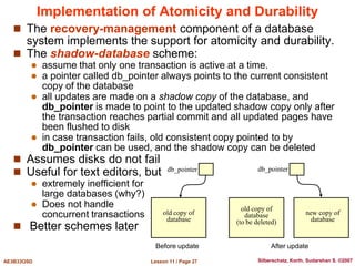 Lesson 11 / Page 27
AE3B33OSD Silberschatz, Korth, Sudarshan S. ©2007
Implementation of Atomicity and Durability
 The recovery-management component of a database
system implements the support for atomicity and durability.
 The shadow-database scheme:
 assume that only one transaction is active at a time.
 a pointer called db_pointer always points to the current consistent
copy of the database
 all updates are made on a shadow copy of the database, and
db_pointer is made to point to the updated shadow copy only after
the transaction reaches partial commit and all updated pages have
been flushed to disk
 in case transaction fails, old consistent copy pointed to by
db_pointer can be used, and the shadow copy can be deleted
 Assumes disks do not fail
 Useful for text editors, but
 extremely inefficient for
large databases (why?)
 Does not handle
concurrent transactions
 Better schemes later
db_pointer db_pointer
old copy of
database
old copy of
database
(to be deleted)
new copy of
database
Before update After update
 