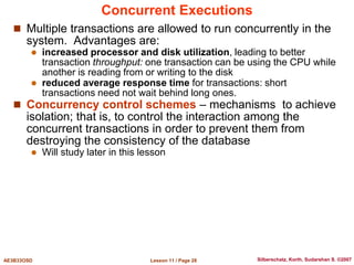 Lesson 11 / Page 28
AE3B33OSD Silberschatz, Korth, Sudarshan S. ©2007
Concurrent Executions
 Multiple transactions are allowed to run concurrently in the
system. Advantages are:
 increased processor and disk utilization, leading to better
transaction throughput: one transaction can be using the CPU while
another is reading from or writing to the disk
 reduced average response time for transactions: short
transactions need not wait behind long ones.
 Concurrency control schemes – mechanisms to achieve
isolation; that is, to control the interaction among the
concurrent transactions in order to prevent them from
destroying the consistency of the database
 Will study later in this lesson
 
