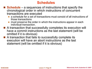 Lesson 11 / Page 29
AE3B33OSD Silberschatz, Korth, Sudarshan S. ©2007
Schedules
 Schedule – a sequences of instructions that specify the
chronological order in which instructions of concurrent
transactions are executed
 a schedule for a set of transactions must consist of all instructions of
those transactions
 must preserve the order in which the instructions appear in each
individual transaction.
 A transaction that successfully completes its execution will
have a commit instructions as the last statement (will be
omitted if it is obvious)
 A transaction that fails to successfully complete its
execution will have an abort instructions as the last
statement (will be omitted if it is obvious)
 
