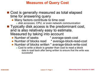 Lesson 11 / Page 3
AE3B33OSD Silberschatz, Korth, Sudarshan S. ©2007
Measures of Query Cost
 Cost is generally measured as total elapsed
time for answering query
 Many factors contribute to time cost
 disk accesses, CPU, or even network communication
 Typically disk access is the predominant cost,
and is also relatively easy to estimate.
Measured by taking into account
 Number of seeks * average-seek-cost
 Number of blocks read * average-block-read-cost
 Number of blocks written * average-block-write-cost
 Cost to write a block is greater than cost to read a block
– data is read back after being written to ensure that the write was
successful
 