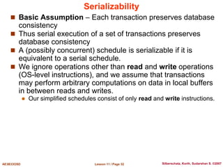 Lesson 11 / Page 32
AE3B33OSD Silberschatz, Korth, Sudarshan S. ©2007
Serializability
 Basic Assumption – Each transaction preserves database
consistency
 Thus serial execution of a set of transactions preserves
database consistency
 A (possibly concurrent) schedule is serializable if it is
equivalent to a serial schedule.
 We ignore operations other than read and write operations
(OS-level instructions), and we assume that transactions
may perform arbitrary computations on data in local buffers
in between reads and writes.
 Our simplified schedules consist of only read and write instructions.
 