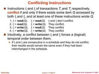 Lesson 11 / Page 33
AE3B33OSD Silberschatz, Korth, Sudarshan S. ©2007
Conflicting Instructions
 Instructions Ii and Ij of transactions Ti and Tj respectively,
conflict if and only if there exists some item Q accessed by
both Ii and Ij, and at least one of these instructions wrote Q.
1. Ii = read(Q), Ij = read(Q) Ii and Ij don’t conflict.
2. Ii = read(Q), Ij = write(Q) They conflict.
3. Ii = write(Q), Ij = read(Q) They conflict
4. Ii = write(Q), Ij = write(Q) They conflict
 Intuitively, a conflict between Ii and Ij forces a (logical)
temporal order between them.
 If Ii and Ij are consecutive in a schedule and they do not conflict,
their results would remain the same even if they had been
interchanged in the schedule.
 