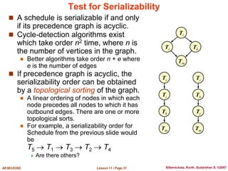 Lesson 11 / Page 37
AE3B33OSD Silberschatz, Korth, Sudarshan S. ©2007
Test for Serializability
 A schedule is serializable if and only
if its precedence graph is acyclic.
 Cycle-detection algorithms exist
which take order n2 time, where n is
the number of vertices in the graph.
 Better algorithms take order n + e where
e is the number of edges
 If precedence graph is acyclic, the
serializability order can be obtained
by a topological sorting of the graph.
 A linear ordering of nodes in which each
node precedes all nodes to which it has
outbound edges. There are one or more
topological sorts.
 For example, a serializability order for
Schedule from the previous slide would
be
T5  T1  T3  T2  T4
 Are there others?
Tj Tk
Ti
Tm
Tj
Tk
Ti
Tm
Tk
Tj
Ti
Tm
 