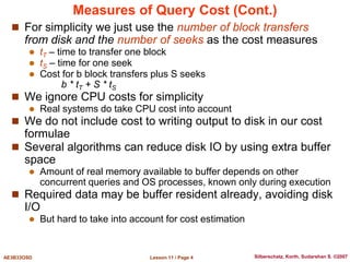 Lesson 11 / Page 4
AE3B33OSD Silberschatz, Korth, Sudarshan S. ©2007
Measures of Query Cost (Cont.)
 For simplicity we just use the number of block transfers
from disk and the number of seeks as the cost measures
 tT – time to transfer one block
 tS – time for one seek
 Cost for b block transfers plus S seeks
b * tT + S * tS
 We ignore CPU costs for simplicity
 Real systems do take CPU cost into account
 We do not include cost to writing output to disk in our cost
formulae
 Several algorithms can reduce disk IO by using extra buffer
space
 Amount of real memory available to buffer depends on other
concurrent queries and OS processes, known only during execution
 Required data may be buffer resident already, avoiding disk
I/O
 But hard to take into account for cost estimation
 