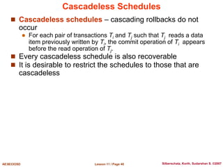 Lesson 11 / Page 40
AE3B33OSD Silberschatz, Korth, Sudarshan S. ©2007
Cascadeless Schedules
 Cascadeless schedules – cascading rollbacks do not
occur
 For each pair of transactions Ti and Tj such that Tj reads a data
item previously written by Ti, the commit operation of Ti appears
before the read operation of Tj.
 Every cascadeless schedule is also recoverable
 It is desirable to restrict the schedules to those that are
cascadeless
 