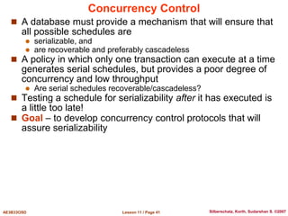 Lesson 11 / Page 41
AE3B33OSD Silberschatz, Korth, Sudarshan S. ©2007
Concurrency Control
 A database must provide a mechanism that will ensure that
all possible schedules are
 serializable, and
 are recoverable and preferably cascadeless
 A policy in which only one transaction can execute at a time
generates serial schedules, but provides a poor degree of
concurrency and low throughput
 Are serial schedules recoverable/cascadeless?
 Testing a schedule for serializability after it has executed is
a little too late!
 Goal – to develop concurrency control protocols that will
assure serializability
 