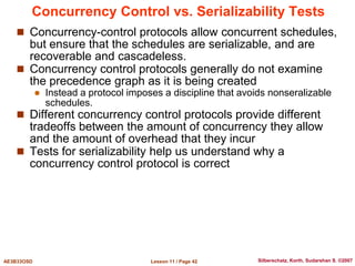 Lesson 11 / Page 42
AE3B33OSD Silberschatz, Korth, Sudarshan S. ©2007
Concurrency Control vs. Serializability Tests
 Concurrency-control protocols allow concurrent schedules,
but ensure that the schedules are serializable, and are
recoverable and cascadeless.
 Concurrency control protocols generally do not examine
the precedence graph as it is being created
 Instead a protocol imposes a discipline that avoids nonseralizable
schedules.
 Different concurrency control protocols provide different
tradeoffs between the amount of concurrency they allow
and the amount of overhead that they incur
 Tests for serializability help us understand why a
concurrency control protocol is correct
 