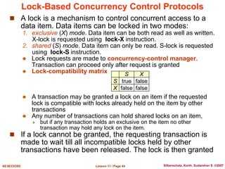 Lesson 11 / Page 44
AE3B33OSD Silberschatz, Korth, Sudarshan S. ©2007
Lock-Based Concurrency Control Protocols
 A lock is a mechanism to control concurrent access to a
data item. Data items can be locked in two modes:
1. exclusive (X) mode. Data item can be both read as well as written.
X-lock is requested using lock-X instruction.
2. shared (S) mode. Data item can only be read. S-lock is requested
using lock-S instruction.
 Lock requests are made to concurrency-control manager.
Transaction can proceed only after request is granted
 Lock-compatibility matrix
 A transaction may be granted a lock on an item if the requested
lock is compatible with locks already held on the item by other
transactions
 Any number of transactions can hold shared locks on an item,
 but if any transaction holds an exclusive on the item no other
transaction may hold any lock on the item.
 If a lock cannot be granted, the requesting transaction is
made to wait till all incompatible locks held by other
transactions have been released. The lock is then granted
S X
S true false
X false false
 