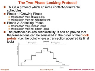 Lesson 11 / Page 46
AE3B33OSD Silberschatz, Korth, Sudarshan S. ©2007
The Two-Phase Locking Protocol
 This is a protocol which ensures conflict-serializable
schedules
 Phase 1: Growing Phase
 transaction may obtain locks
 transaction may not release locks
 Phase 2: Shrinking Phase
 transaction may release locks
 transaction may not obtain locks
 The protocol assures serializability. It can be proved that
the transactions can be serialized in the order of their lock
points (i.e. the point where a transaction acquired its final
lock)
Number
of
locks
Time →
Lock point
Growing phase Shrinking phase
 