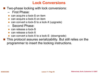 Lesson 11 / Page 48
AE3B33OSD Silberschatz, Korth, Sudarshan S. ©2007
Lock Conversions
 Two-phase locking with lock conversions:
– First Phase:
 can acquire a lock-S on item
 can acquire a lock-X on item
 can convert a lock-S to a lock-X (upgrade)
– Second Phase:
 can release a lock-S
 can release a lock-X
 can convert a lock-X to a lock-S (downgrade)
 This protocol assures serializability. But still relies on the
programmer to insert the locking instructions.
 