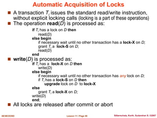 Lesson 11 / Page 49
AE3B33OSD Silberschatz, Korth, Sudarshan S. ©2007
Automatic Acquisition of Locks
 A transaction Ti issues the standard read/write instruction,
without explicit locking calls (locking is a part of these operations)
 The operation read(D) is processed as:
if Ti has a lock on D then
read(D)
else begin
if necessary wait until no other transaction has a lock-X on D;
grant Ti a lock-S on D;
read(D)
end
 write(D) is processed as:
if Ti has a lock-X on D then
write(D)
else begin
if necessary wait until no other transaction has any lock on D;
if Ti has a lock-S on D then
upgrade lock on D to lock-X
else
grant Ti a lock-X on D;
write(D)
end;
 All locks are released after commit or abort
 
