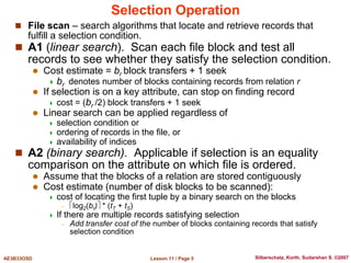 Lesson 11 / Page 5
AE3B33OSD Silberschatz, Korth, Sudarshan S. ©2007
Selection Operation
 File scan – search algorithms that locate and retrieve records that
fulfill a selection condition.
 A1 (linear search). Scan each file block and test all
records to see whether they satisfy the selection condition.
 Cost estimate = br block transfers + 1 seek
 br denotes number of blocks containing records from relation r
 If selection is on a key attribute, can stop on finding record
 cost = (br /2) block transfers + 1 seek
 Linear search can be applied regardless of
 selection condition or
 ordering of records in the file, or
 availability of indices
 A2 (binary search). Applicable if selection is an equality
comparison on the attribute on which file is ordered.
 Assume that the blocks of a relation are stored contiguously
 Cost estimate (number of disk blocks to be scanned):
 cost of locating the first tuple by a binary search on the blocks
– log2(br) * (tT + tS)
 If there are multiple records satisfying selection
– Add transfer cost of the number of blocks containing records that satisfy
selection condition
 