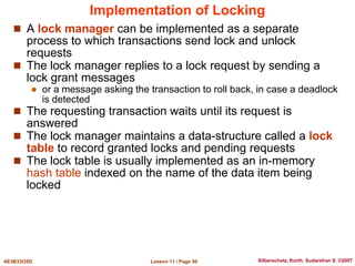 Lesson 11 / Page 50
AE3B33OSD Silberschatz, Korth, Sudarshan S. ©2007
Implementation of Locking
 A lock manager can be implemented as a separate
process to which transactions send lock and unlock
requests
 The lock manager replies to a lock request by sending a
lock grant messages
 or a message asking the transaction to roll back, in case a deadlock
is detected
 The requesting transaction waits until its request is
answered
 The lock manager maintains a data-structure called a lock
table to record granted locks and pending requests
 The lock table is usually implemented as an in-memory
hash table indexed on the name of the data item being
locked
 