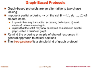 Lesson 11 / Page 52
AE3B33OSD Silberschatz, Korth, Sudarshan S. ©2007
Graph-Based Protocols
 Graph-based protocols are an alternative to two-phase
locking
 Impose a partial ordering  on the set D = {d1, d2 ,..., dh} of
all data items.
 If di  dj then any transaction accessing both di and dj must
access di before accessing dj.
 Implies that the set D may now be viewed as a directed acyclic
graph, called a database graph.
 Remind the ordering principle of shared resources in
general approach to critical sections
 The tree-protocol is a simple kind of graph protocol
 